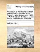 An account of the life and death of Mr Philip Henry, minister of the Gospel, ... who died June 24, 1696, ... With Dr Bates's dedic
