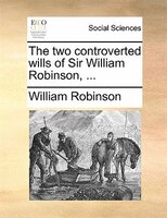 The Two Controverted Wills Of Sir William Robinson, ...