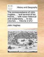 The correspondence of John Hughes, ... and several of his friends, ... with notes historical and explanatory. ... In two volumes.
