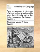 Easy phraseology, for the use of young ladies, who intend to learn the colloquial part of the Italian language. By Joseph Baretti,