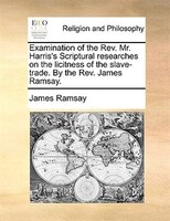 Examination of the Rev. Mr. Harris's Scriptural researches on the licitness of the slave-trade. By the Rev. James Ramsay.