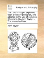 The Lord's Supper explained upon Scripture principles, and adapted to the use of common Christians. By John Taylor, ... The second