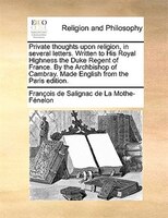 Private thoughts upon religion, in several letters. Written to His Royal Highness the Duke Regent of France. By the Archbishop of