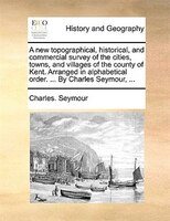 A new topographical, historical, and commercial survey of the cities, towns, and villages of the county of Kent. Arranged in alpha