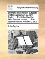 Sermons On Different Subjects, Left For Publication By John Taylor, ... Published By The Rev. Samuel Hayes, ... The Second Edition