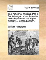 The Iniquity Of Banking. Part Ii. Containing A Further Illustration Of The Injustice Of The Paper System: ... Second Edition.