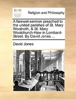 A Farewel-sermon Preached To The United Parishes Of St. Mary Woolnoth, & St. Mary Woolchurch-haw In Lombard-street. By David Jones