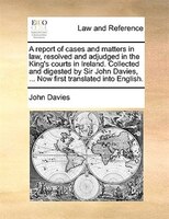 A Report Of Cases And Matters In Law, Resolved And Adjudged In The King's Courts In Ireland. Collected And Digested By Sir John Da