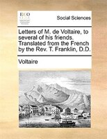 Letters Of M. De Voltaire, To Several Of His Friends. Translated From The French By The Rev. T. Franklin, D.d.