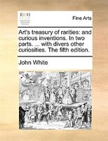 Art's Treasury Of Rarities: And Curious Inventions. In Two Parts. ... With Divers Other Curiosities. The Fifth Edition.