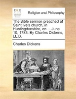 The Bible Sermon Preached At Saint Ive's Church, In Huntingdonshire, On ... June 10, 1783. By Charles Dickens, Ll.d.