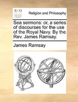 Sea Sermons: Or, A Series Of Discourses For The Use Of The Royal Navy. By The Rev. James Ramsay.