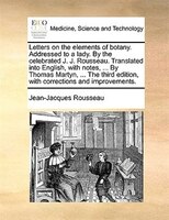 Letters On The Elements Of Botany. Addressed To A Lady. By The Celebrated J. J. Rousseau. Translated Into English, With Notes, ...