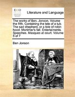 The Works Of Ben. Jonson.  Volume The Fifth.  Containing The Tale Of A Tub.  The Sad Shepherd, Or A Tole Of Robin Hood.  Mortimer'