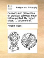 Sermons And Discourses On Practical Subjects; Never Before Printed. By Robert Moss, ...  Volume 6 Of 7