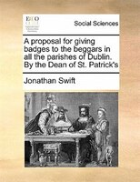 A Proposal For Giving Badges To The Beggars In All The Parishes Of Dublin. By The Dean Of St. Patrick's