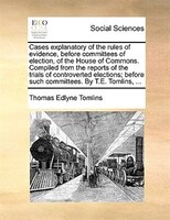 Cases Explanatory Of The Rules Of Evidence, Before Committees Of Election, Of The House Of Commons. Compiled From The Reports Of T