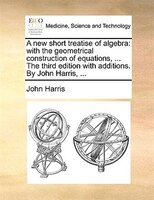 A New Short Treatise Of Algebra: With The Geometrical Construction Of Equations, ... The Third Edition With Additions. By John Har