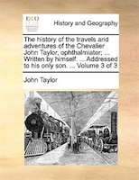 The History Of The Travels And Adventures Of The Chevalier John Taylor, Ophthalmiater; ... Written By Himself. ... Addressed To Hi