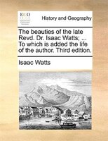 The Beauties Of The Late Revd. Dr. Isaac Watts; ... To Which Is Added The Life Of The Author. Third Edition.