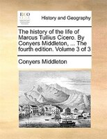 The History Of The Life Of Marcus Tullius Cicero. By Conyers Middleton, ... The Fourth Edition. Volume 3 Of 3