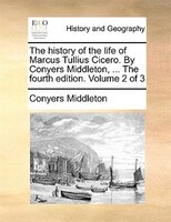 The History Of The Life Of Marcus Tullius Cicero. By Conyers Middleton, ... The Fourth Edition. Volume 2 Of 3