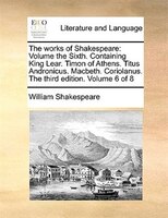 The Works Of Shakespeare: Volume The Sixth.  Containing King Lear.  Timon Of Athens.  Titus Andronicus.  Macbeth.  Coriolanus