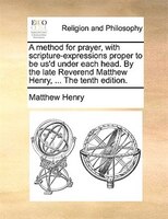 A Method For Prayer, With Scripture-expressions Proper To Be Us'd Under Each Head. By The Late Reverend Matthew Henry, ... The Ten