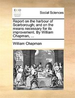 Report On The Harbour Of Scarborough; And On The Means Necessary For Its Improvement. By William Chapman, ...