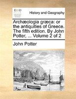Archaeologia Graeca: Or The Antiquities Of Greece. The Fifth Edition. By John Potter, ...  Volume 2 Of 2
