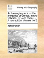 Archaeologia Graeca: Or The Antiquities Of Greece. In Two Volumes. By John Potter, ... A New Edition. Volume 1 Of 2
