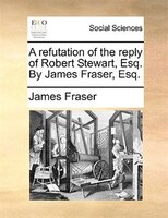 A Refutation Of The Reply Of Robert Stewart, Esq. By James Fraser, Esq.