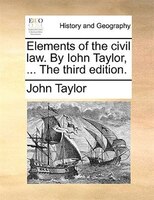 Elements Of The Civil Law. By Iohn Taylor, ... The Third Edition.