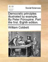 Democratic Principles Illustrated By Example. By Peter Porcupine. Part The First. Eighth Edition.