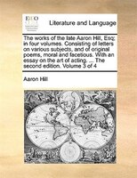 The Works Of The Late Aaron Hill, Esq; In Four Volumes. Consisting Of Letters On Various Subjects, And Of Original Poems, Moral An