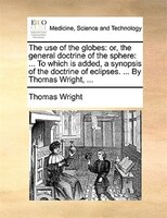 The Use Of The Globes: Or, The General Doctrine Of The Sphere: ... To Which Is Added, A Synopsis Of The Doctrine Of Eclips