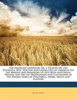 The American Gardener: Or, A Treatise On The Situation, Soil, Fencing And Laying-out Of Gardens; On The Making And Managin