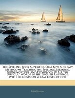 The Spelling-book Supersede, Or A New And Easy Method Of Teaching The Spelling, Meaning, Pronunciation, And Etymology Of All The D