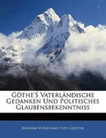 Göthe's Vaterländische Gedanken Und Politisches Glaubensbekenntniss