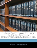 Fréron Ou L'illustre Critique: Sa Vie, Ses Écrits, Sa Correspondance, Sa Famille, Etc.