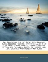 The Beauties Of The Late Right Hon. Edmund Burke: Selected From The Writings, &c. Of That Extraordinary Man, Alphabetically Arrang