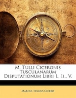 M. Tulli Ciceronis Tusculanarum Disputationum Libri I., Ii., V.