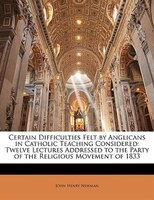 Certain Difficulties Felt by Anglicans in Catholic Teaching Considered: Twelve Lectures Addressed to the Party of the Religious Mo