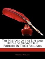 The History Of The Life And Reign Of George The Fourth: In Three Volumes