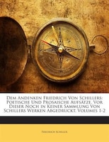 Dem Andenken Friedrich Von Schillers: Poetische Und Prosaische Aufsätze, Vor Dieser Noch in Keiner Sammlung Von Schillers Werken A