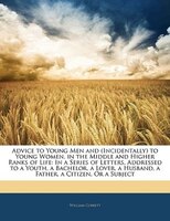 Advice to Young Men and (Incidentally) to Young Women, in the Middle and Higher Ranks of Life: In a Series of Letters, Addressed t