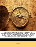 Interesting Tracts, Relating to the Island of Jamaica, Consisting of Curious State-Papers, Councils of War, Letters, Petitions, Na