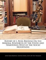 Report Of J. Ross Browne On The Mineral Resources Of The States And Territories West Of The Rocky Mountains