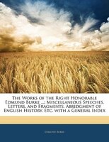 The Works Of The Right Honorable Edmund Burke ...: Miscellaneous Speeches, Letters, And Fragments. Abridgment Of English History,