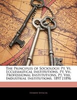 The Principles Of Sociology: Pt. Vi. Ecclesiastical Institutions. Pt. Vii. Professional Institutions. Pt. Viii. Industrial Insti